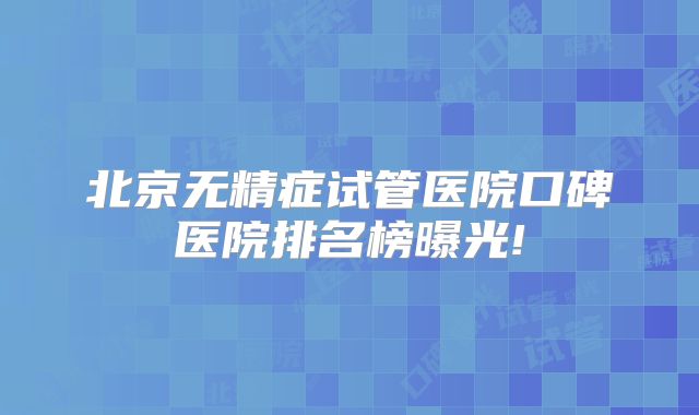 北京无精症试管医院口碑医院排名榜曝光!
