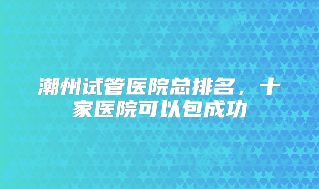 潮州试管医院总排名,十家医院可以包成功