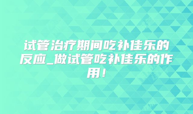 试管治疗期间吃补佳乐的反应_做试管吃补佳乐的作用！