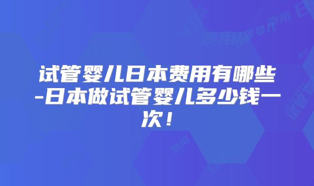 试管婴儿日本费用有哪些-日本做试管婴儿多少钱一次！