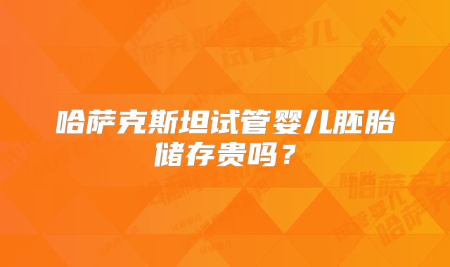 哈萨克斯坦试管婴儿胚胎储存贵吗？