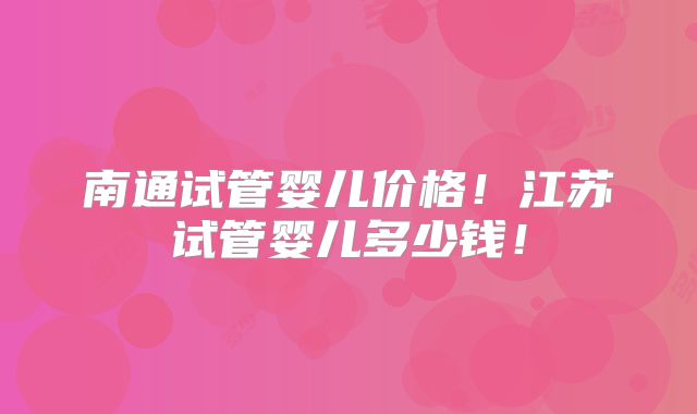 南通试管婴儿价格！江苏试管婴儿多少钱！