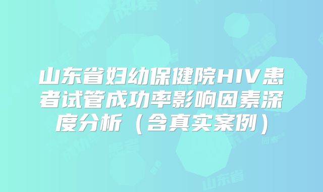 山东省妇幼保健院HIV患者试管成功率影响因素深度分析(含真实案例)