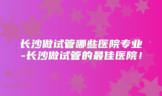 长沙做试管哪些医院专业-长沙做试管的最佳医院!