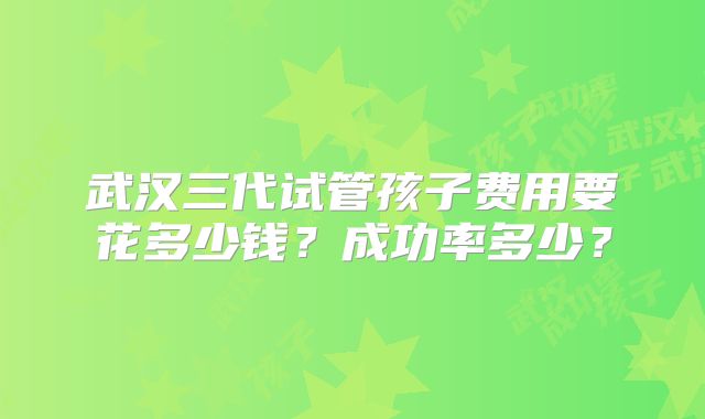 武汉三代试管孩子费用要花多少钱?成功率多少?
