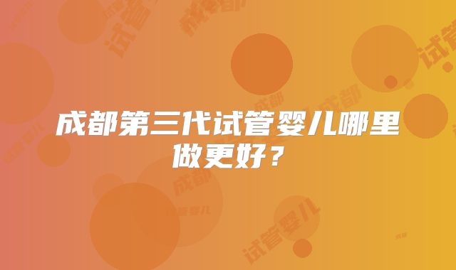 成都第三代试管婴儿哪里做更好?