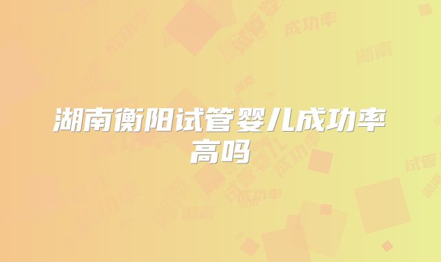 湖南衡阳试管婴儿成功率高吗