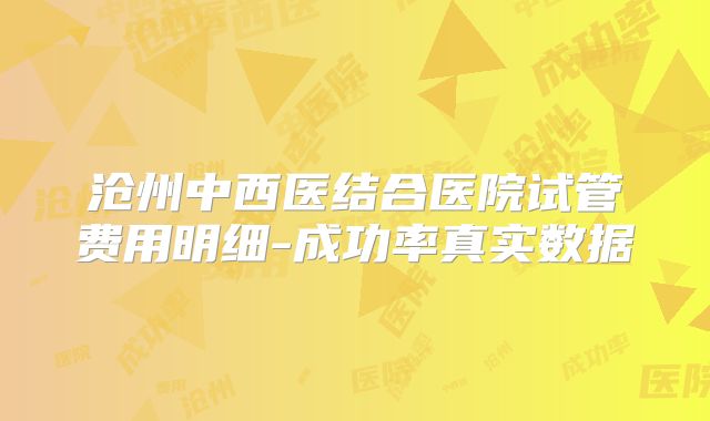 沧州中西医结合医院试管费用明细-成功率真实数据