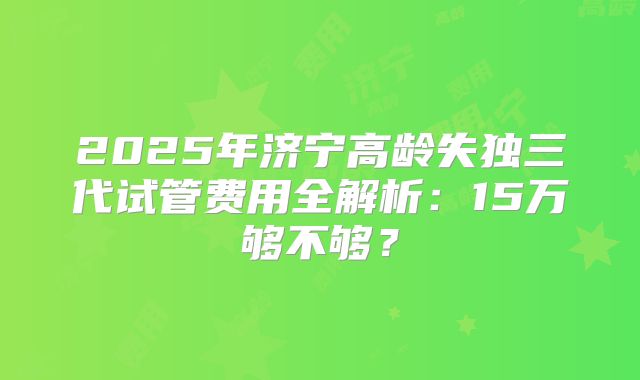 2025年济宁高龄失独三代试管费用全解析:15万够不够?