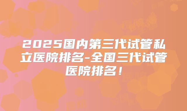 2025国内第三代试管私立医院排名-全国三代试管医院排名！