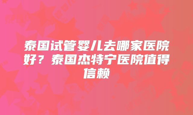 泰国试管婴儿去哪家医院好?泰国杰特宁医院值得信赖