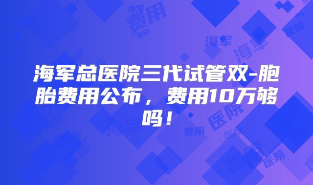 海军总医院三代试管双-胞胎费用公布,费用10万够吗!