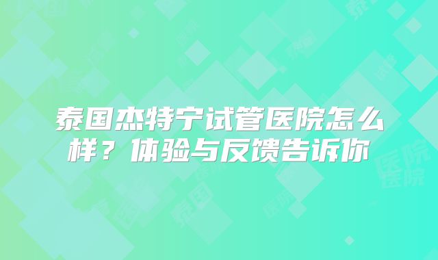 泰国杰特宁试管医院怎么样?体验与反馈告诉你