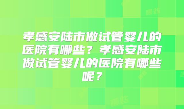 孝感安陆市做试管婴儿的医院有哪些？孝感安陆市做试管婴儿的医院有哪些呢？