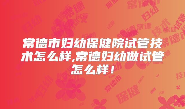 常德市妇幼保健院试管技术怎么样,常德妇幼做试管怎么样！