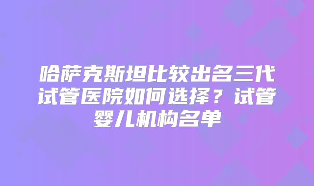 哈萨克斯坦比较出名三代试管医院如何选择?试管婴儿机构名单