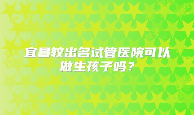 宜昌较出名试管医院可以做生孩子吗?