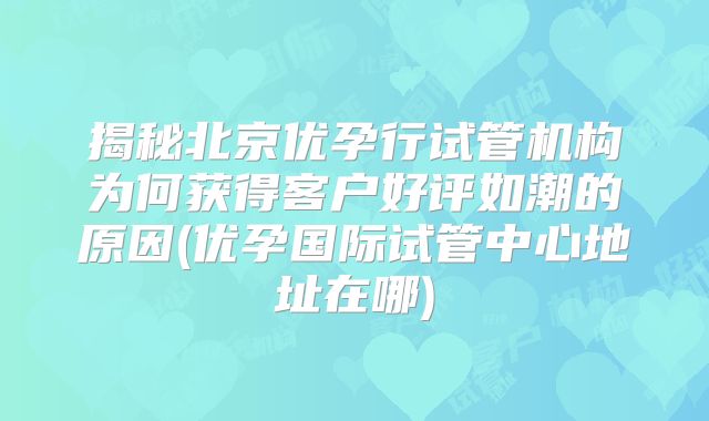 揭秘北京优孕行试管机构为何获得客户好评如潮的原因(优孕国际试管中心地址在哪)