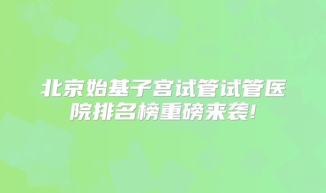 北京始基子宫试管试管医院排名榜重磅来袭!