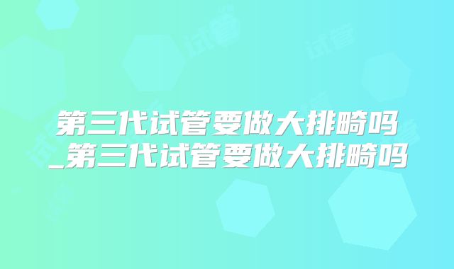 第三代试管要做大排畸吗_第三代试管要做大排畸吗