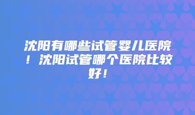 沈阳有哪些试管婴儿医院!沈阳试管哪个医院比较好!