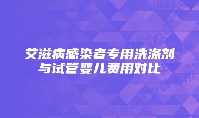 艾滋病感染者专用洗涤剂与试管婴儿费用对比