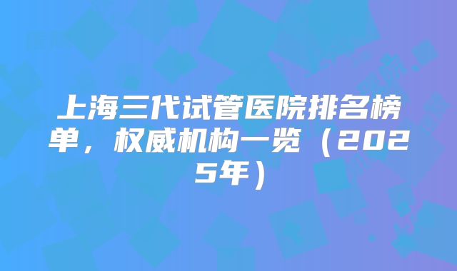 上海三代试管医院排名榜单,权威机构一览(2025年)
