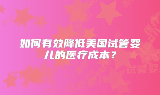 如何有效降低美国试管婴儿的医疗成本?