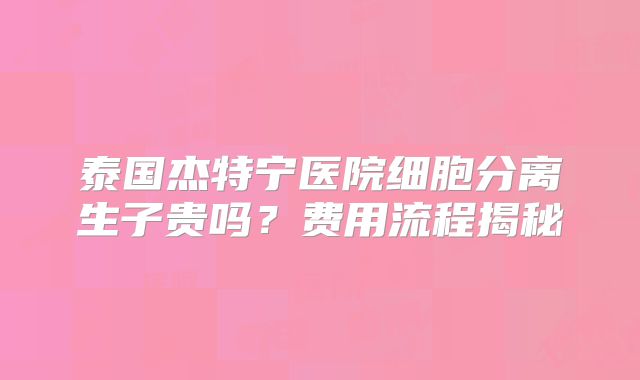 泰国杰特宁医院细胞分离生子贵吗?费用流程揭秘