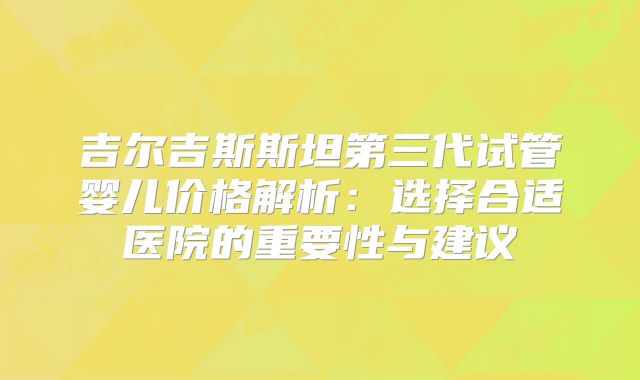吉尔吉斯斯坦第三代试管婴儿价格解析:选择合适医院的重要性与建议