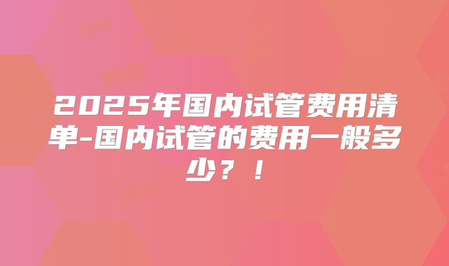 2025年国内试管费用清单-国内试管的费用一般多少?!