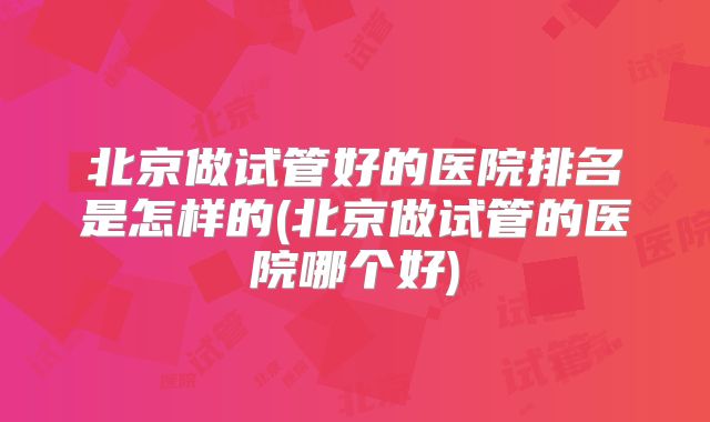 北京做试管好的医院排名是怎样的(北京做试管的医院哪个好)