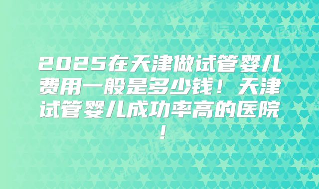 2025在天津做试管婴儿费用一般是多少钱！天津试管婴儿成功率高的医院！