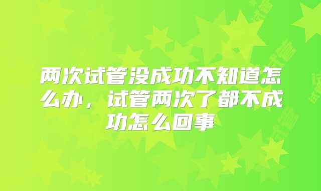 两次试管没成功不知道怎么办,试管两次了都不成功怎么回事