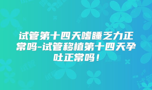 试管第十四天嗜睡乏力正常吗-试管移植第十四天孕吐正常吗！