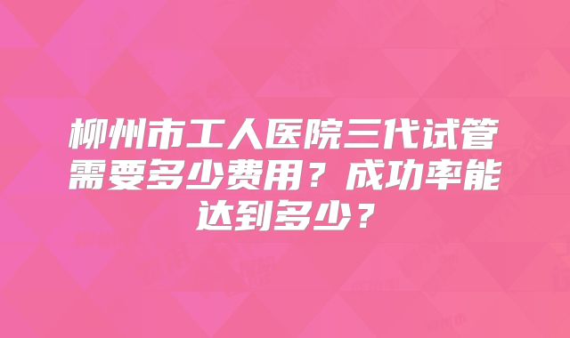 柳州市工人医院三代试管需要多少费用？成功率能达到多少？