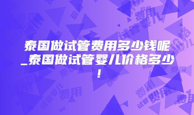泰国做试管费用多少钱呢_泰国做试管婴儿价格多少！