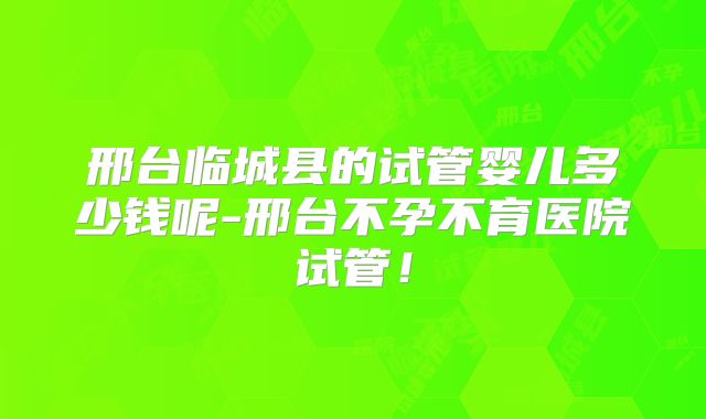邢台临城县的试管婴儿多少钱呢-邢台不孕不育医院试管！