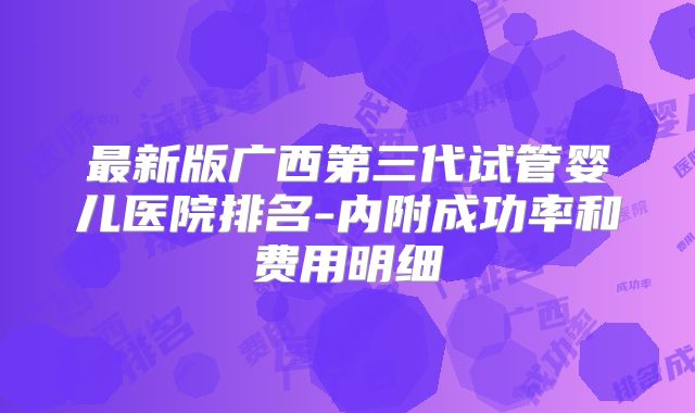 最新版广西第三代试管婴儿医院排名-内附成功率和费用明细
