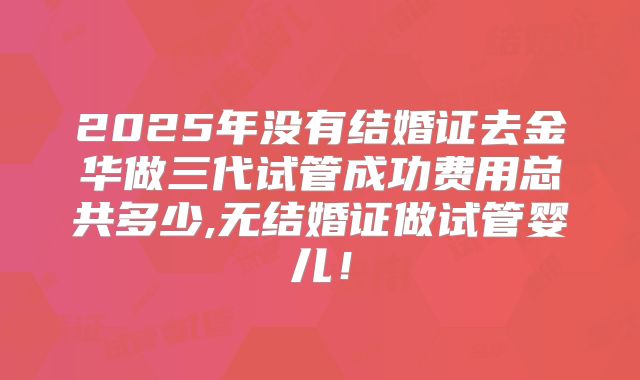 2025年没有结婚证去金华做三代试管成功费用总共多少,无结婚证做试管婴儿！