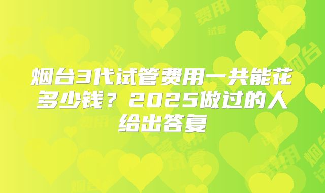 烟台3代试管费用一共能花多少钱?2025做过的人给出答复