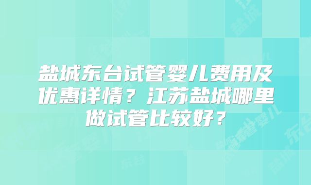 盐城东台试管婴儿费用及优惠详情？江苏盐城哪里做试管比较好？