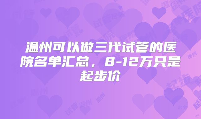温州可以做三代试管的医院名单汇总,8-12万只是起步价