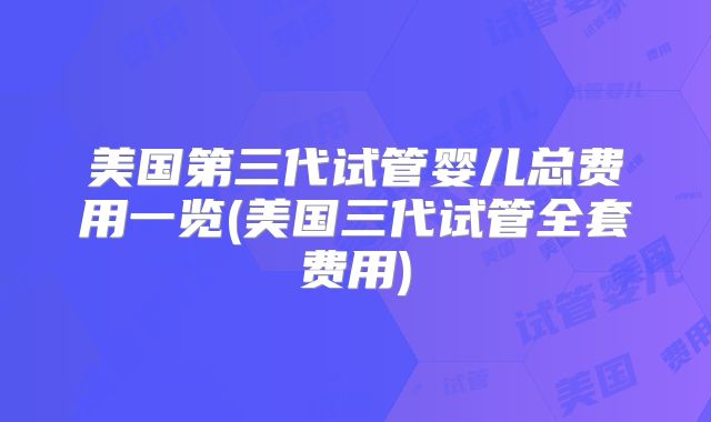 美国第三代试管婴儿总费用一览(美国三代试管全套费用)
