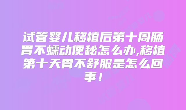试管婴儿移植后第十周肠胃不蠕动便秘怎么办,移植第十天胃不舒服是怎么回事！