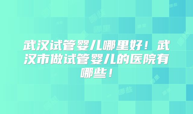 武汉试管婴儿哪里好!武汉市做试管婴儿的医院有哪些!