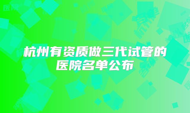 杭州有资质做三代试管的医院名单公布