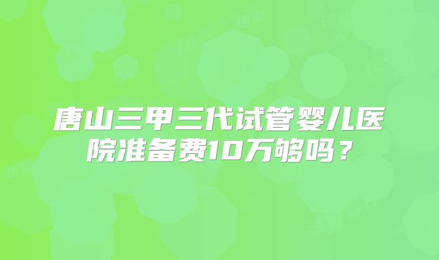 唐山三甲三代试管婴儿医院准备费10万够吗？