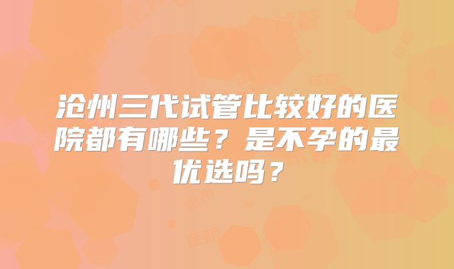 沧州三代试管比较好的医院都有哪些?是不孕的最优选吗?