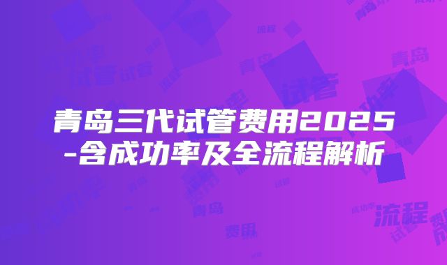 青岛三代试管费用2025-含成功率及全流程解析